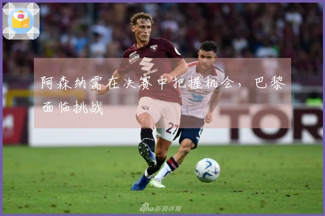 阿森纳需在决赛中把握机会，巴黎面临挑战