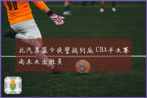 北汽男篮今夜誓战到底 CBA半决赛尚未决出胜负